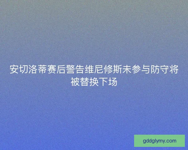 安切洛蒂赛后警告维尼修斯未参与防守将被替换下场