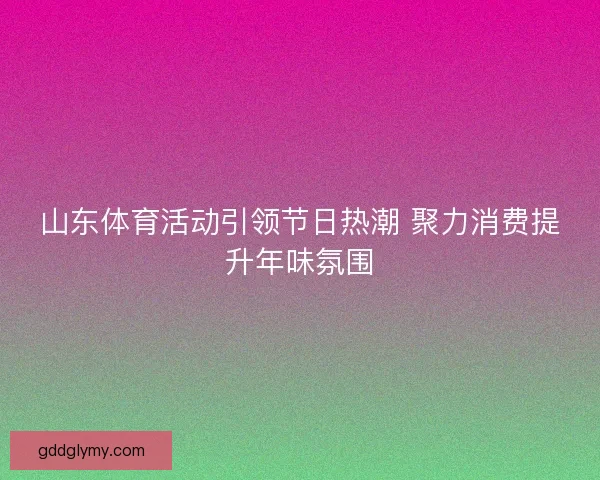 山东体育活动引领节日热潮 聚力消费提升年味氛围