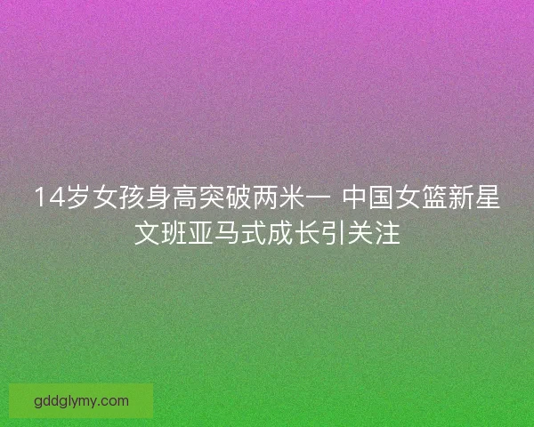 14岁女孩身高突破两米一 中国女篮新星文班亚马式成长引关注