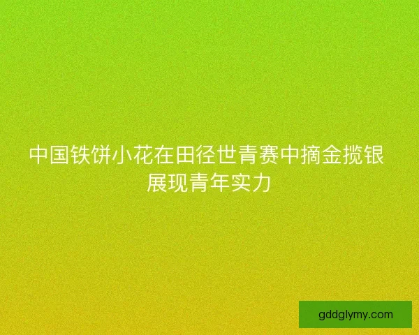 中国铁饼小花在田径世青赛中摘金揽银 展现青年实力