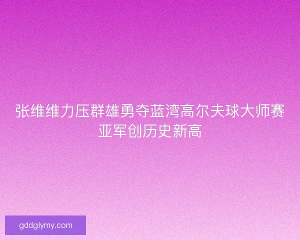 张维维力压群雄勇夺蓝湾高尔夫球大师赛亚军创历史新高
