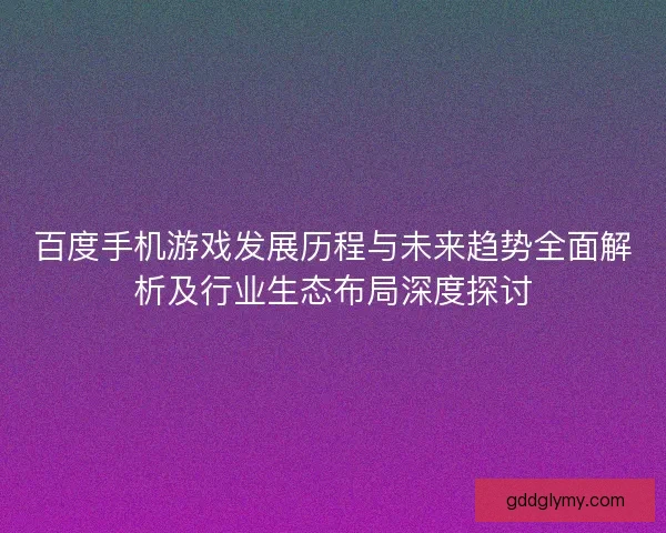百度手机游戏发展历程与未来趋势全面解析及行业生态布局深度探讨