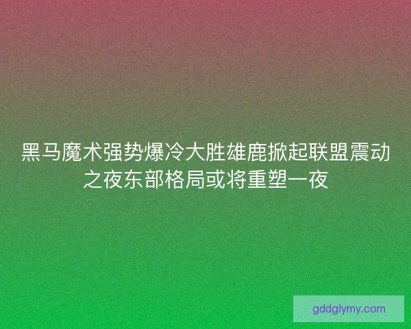 黑马魔术强势爆冷大胜雄鹿掀起联盟震动之夜东部格局或将重塑一夜