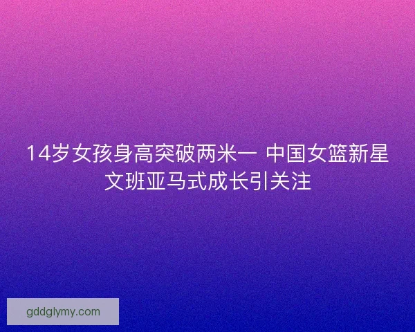 14岁女孩身高突破两米一 中国女篮新星文班亚马式成长引关注