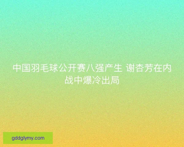 中国羽毛球公开赛八强产生 谢杏芳在内战中爆冷出局