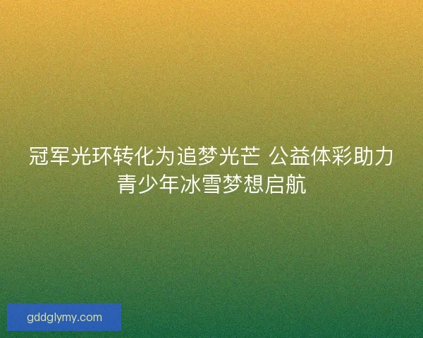冠军光环转化为追梦光芒 公益体彩助力青少年冰雪梦想启航