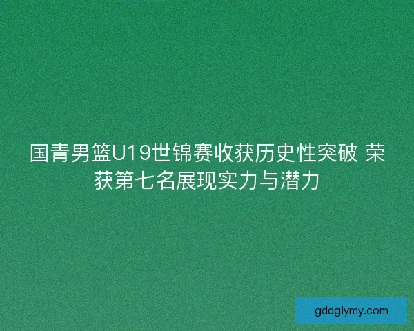 国青男篮U19世锦赛收获历史性突破 荣获第七名展现实力与潜力