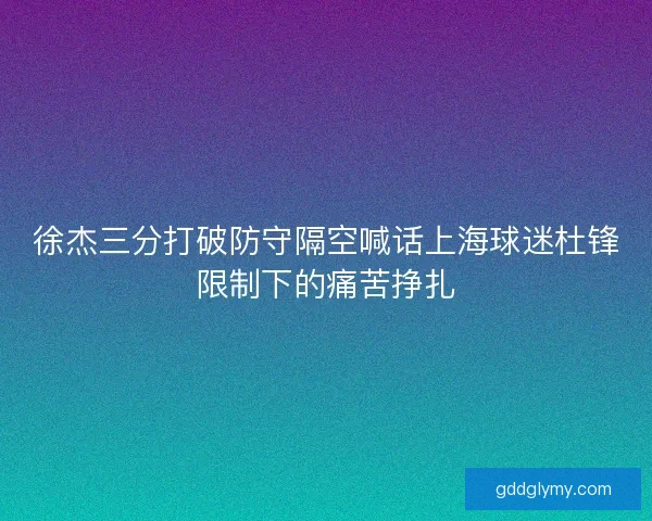 徐杰三分打破防守隔空喊话上海球迷杜锋限制下的痛苦挣扎