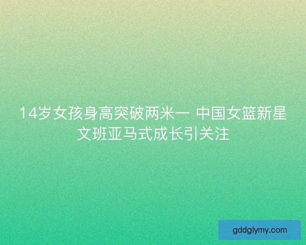 14岁女孩身高突破两米一 中国女篮新星文班亚马式成长引关注