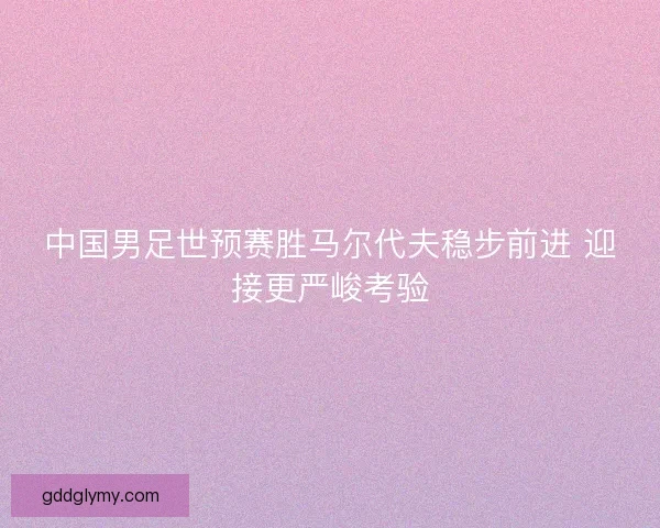 中国男足世预赛胜马尔代夫稳步前进 迎接更严峻考验