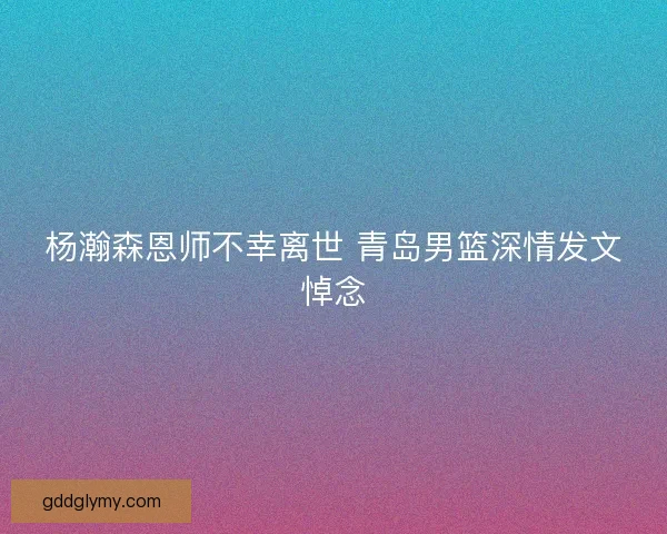 杨瀚森恩师不幸离世 青岛男篮深情发文悼念